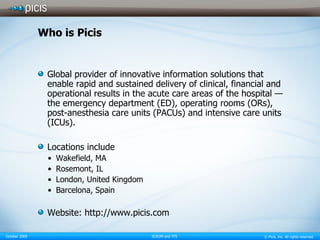 Who is Picis Global provider of innovative information solutions that enable rapid and sustained delivery of clinical, financial and operational results in the acute care areas of the hospital — the emergency department (ED), operating rooms (ORs), post-anesthesia care units (PACUs) and intensive care units (ICUs). Locations include Wakefield, MA Rosemont, IL London, United Kingdom Barcelona, Spain Website: http://www.picis.com 