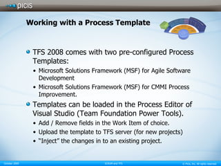 Working with a Process Template TFS 2008 comes with two pre-configured Process Templates: Microsoft Solutions Framework (MSF) for Agile Software Development Microsoft Solutions Framework (MSF) for CMMI Process Improvement. Templates can be loaded in the Process Editor of Visual Studio (Team Foundation Power Tools). Add / Remove fields in the Work Item of choice. Upload the template to TFS server (for new projects) “Inject” the changes in to an existing project. 