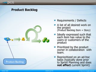 Product Backlog Requirements / Defects A list of all desired work on the project (Product Backlog Item = Story) Ideally expressed such that each item has value to the users or customers of the product  Prioritized by the product owner in collaboration  with team. Reprioritized on an ad-hoc basis (typically done prior to Sprint Planning and does  not affect  current Sprint) Product Backlog 