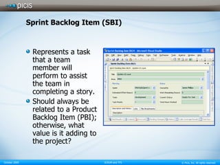 Sprint Backlog Item (SBI) Represents a task that a team member will perform to assist the team in completing a story. Should always be related to a Product Backlog Item (PBI); otherwise, what value is it adding to the project? 
