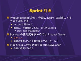 Sprint 計画
Product Backlog から、今回の Sprint の対象にする
ものを選択する
 XP での計画ゲーム
 機能的、非機能的なもの、全てが Backlog
 Story, Task の区別はない
Backlog の優先度を決めるのは Product Owner
 必ず 1 人
 顧客の重要メンバや製品開発マネージャなど
必要となる工数を見積もるのは Developer
 作業の概要を決める
 