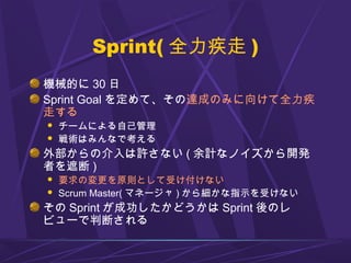 Sprint( 全力疾走 )
機械的に 30 日
Sprint Goal を定めて、その達成のみに向けて全力疾
走する
 チームによる自己管理
 戦術はみんなで考える
外部からの介入は許さない ( 余計なノイズから開発
者を遮断 )
 要求の変更を原則として受け付けない
 Scrum Master( マネージャ ) から細かな指示を受けない
その Sprint が成功したかどうかは Sprint 後のレ
ビューで判断される
 