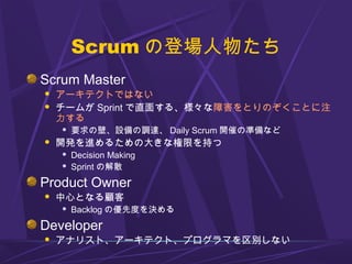 Scrum の登場人物たち
Scrum Master
 アーキテクトではない
 チームが Sprint で直面する、様々な障害をとりのぞくことに注
力する
 要求の壁、設備の調達、 Daily Scrum 開催の準備など
 開発を進めるための大きな権限を持つ
 Decision Making
 Sprint の解散
Product Owner
 中心となる顧客
 Backlog の優先度を決める
Developer
 アナリスト、アーキテクト、プログラマを区別しない
 