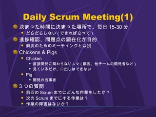 Daily Scrum Meeting(1)
決まった時間に決まった場所で、毎日 15-30 分
 だらだらしない ( できれば立って )
進捗確認、問題点の顕在化が目的
 解決のためのミーティングとは別
Chickens & Pigs
 Chicken
 直接開発に関わらない人々 ( 顧客、他チームの開発者など )
 見ているだけ、口出しはできない
 Pig
 開発の当事者
3 つの質問
 前回の Scrum までにどんな作業をしたか ?
 次の Scrum までにする作業は ?
 作業の障害はないか ?
 