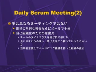 Daily Scrum Meeting(2)
実は単なるミーティングではない
 進捗の単純な報告ならばメールで十分
 自己組織化のための原動力
 チームのダイナミクスを皆が肌で感じる
 良い点をどうのばし、悪い点をどう補っていったらよい
か
 当事者意識とフィードバック機構を持った組織の強さ
 