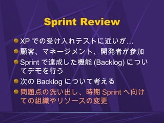Sprint Review
XP での受け入れテストに近いが…
顧客、マネージメント、開発者が参加
Sprint で達成した機能 (Backlog) につい
てデモを行う
次の Backlog について考える
問題点の洗い出し、時期 Sprint へ向け
ての組織やリソースの変更
 