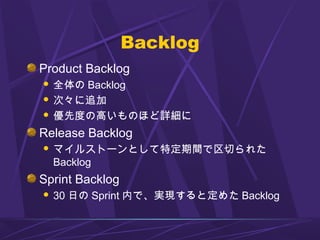 Backlog
Product Backlog
 全体の Backlog
 次々に追加
 優先度の高いものほど詳細に
Release Backlog
 マイルストーンとして特定期間で区切られた
Backlog
Sprint Backlog
 30 日の Sprint 内で、実現すると定めた Backlog
 