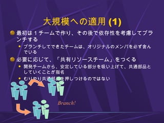 大規模への適用 (1)
最初は 1 チームで作り、その後で依存性を考慮してブラ
ンチする
 ブランチしてできたチームは、オリジナルのメンバを必ず含ん
でいる
必要に応じて、「共有リソースチーム」をつくる
 開発チームから、安定している部分を吸い上げて、共通部品と
していくことが指名
 むりやり共通部品を押しつけるのではない
Branch!
 