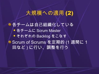 大規模への適用 (2)
各チームは自己組織化している
各チームに Scrum Master
それぞれの Backlog をこなす
Scrum of Scrums を定期的 (1 週間に 1
回など ) に行い、調整を行う
 