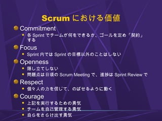 Scrum における価値
Commitment
 各 Sprint でチームが何をできるか、ゴールを定め「契約」
する
Focus
 Sprint 内では Sprint の目標以外のことはしない
Openness
 隠し立てしない
 問題点は日頃の Scrum Meeting で、進捗は Sprint Review で
Respect
 個々人の力を信じて、のばせるように動く
Courage
 上記を実行するための勇気
 チームを自己管理する勇気
 自らをさらけ出す勇気
 