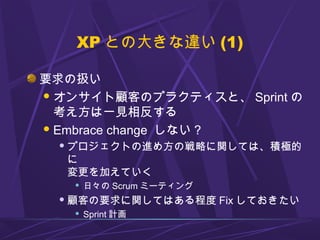 XP との大きな違い (1)
要求の扱い
オンサイト顧客のプラクティスと、 Sprint の
考え方は一見相反する
Embrace change しない ?
 プロジェクトの進め方の戦略に関しては、積極的
に
変更を加えていく
 日々の Scrum ミーティング
 顧客の要求に関してはある程度 Fix しておきたい
 Sprint 計画
 