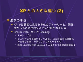 XP との大きな違い (2)
要求の単位
 XP では顧客に見える単位のストーリーと、開発
者から見たときのタスクに分割されている
 Scrum では、全てが Backlog
 よりシンプル
 タスクのような細かなレベルは、 Scrum の自己組織化
の立場からは、干渉しないでおくべきもの
 該当 Sprint に特定 Backlog が入るかどうかの区別はある
 