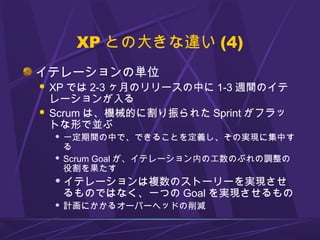 XP との大きな違い (4)
イテレーションの単位
 XP では 2-3 ヶ月のリリースの中に 1-3 週間のイテ
レーションが入る
 Scrum は、機械的に割り振られた Sprint がフラッ
トな形で並ぶ
 一定期間の中で、できることを定義し、その実現に集中す
る
 Scrum Goal が、イテレーション内の工数のぶれの調整の
役割を果たす
 イテレーションは複数のストーリーを実現させ
るものではなく、一つの Goal を実現させるもの
 計画にかかるオーバーヘッドの削減
 