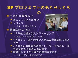 XP プロジェクトのもたらしたも
の
士気の大幅な向上
 楽しくてしょうがない
 ノリノリ
 ちょっと怖いくらい
開発効率の向上
 1 日単位の細かなスケジューリング
 無駄なことは一切していない
 1 ヶ月目で、基本的なシステムの骨組みはできあ
がる
 2 ヶ月目にはほぼ当初のストーリーをつぶし、後
半は安定性を高めことに集中
 結果として 1 ヶ月ほどの余裕ができた
 ドキュメント作成にあてる
 