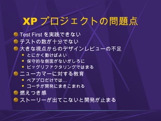 XP プロジェクトの問題点
Test First を実践できない
テストの数が十分でない
大きな視点からのデザインレビューの不足
 とにかく動けばよい
 保守的な側面がないがしろに
 ビッグリファクタリングではまる
ニューカマーに対する教育
 ペアプロだけでは…
 コーチが開発にまきこまれる
燃えつき感
ストーリーが出てこないと開発が止まる
 