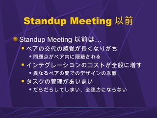 Standup Meeting 以前
Standup Meeting 以前は…
ペアの交代の感覚が長くなりがち
 問題点がペア内に隠蔽される
インテグレーションのコストが全般に増す
 異なるペアの間でのデザインの乖離
タスクの管理があいまい
 だらだらしてしまい、全速力にならない
 