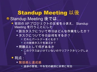 Standup Meeting 以後
Standup Meeting 後では…
 前回の XP プロジェクトの反省をふまえ、 Standup
Meeting を行うことにした
 該当タスクについて昨日はどんな作業をしたか ?
 タスクについて今日は何をするか ?
 だれとパートナーをくむか ?
 どの新規タスクを選ぶか ?
 問題点として何があるか
 このクラスはいけていないのでリファクタリングしよ
う
利点 :
 緊張感と達成感
 進捗の管理、やる気の維持に非常に有効
 