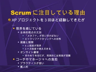 Scrum に注目している理由
XP プロジェクトを 3 回ほど経験してきたが
…
 限界を感じている
 全体的視点の欠如
 「メタファ」が思い浮かばない
 ビックリファクタリングへの恐怖
 規模と期間
 4 人程度が限界
 3 ヶ月程度で燃え尽きる
 オンサイト顧客
 きわめて有効だが、現実的には実施が困難
 コーチやマネージャへの負担
 プラクティスが弱い
 属人的
 