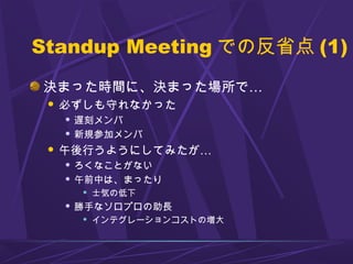 Standup Meeting での反省点 (1)
決まった時間に、決まった場所で…
 必ずしも守れなかった
 遅刻メンバ
 新規参加メンバ
 午後行うようにしてみたが…
 ろくなことがない
 午前中は、まったり
 士気の低下
 勝手なソロプロの助長
 インテグレーションコストの増大
 
