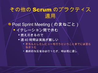 その他の Scrum のプラクティス
適用
Post Sprint Meeting ( のまねごと )
イテレーション間で休む
 燃え尽きるので
 週 40 時間は実施が難しい
 きちんとしたレビューを行うということまでには至ら
なかった
 最終的な反省会は行ったが、時は既に遅し
 