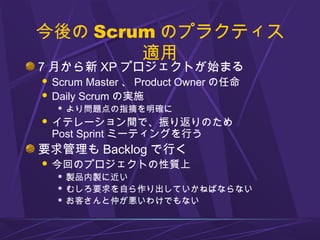 今後の Scrum のプラクティス
適用
7 月から新 XP プロジェクトが始まる
 Scrum Master 、 Product Owner の任命
 Daily Scrum の実施
 より問題点の指摘を明確に
 イテレーション間で、振り返りのため
Post Sprint ミーティングを行う
要求管理も Backlog で行く
 今回のプロジェクトの性質上
 製品内製に近い
 むしろ要求を自ら作り出していかねばならない
 お客さんと仲が悪いわけでもない
 