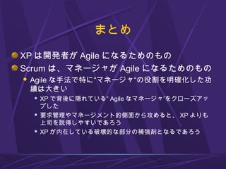 まとめ
XP は開発者が Agile になるためのもの
Scrum は、マネージャが Agile になるためのもの
 Agile な手法で特に“マネージャ“の役割を明確化した功
績は大きい
 XP で背後に隠れている“ Agile なマネージャ”をクローズアッ
プした
 要求管理やマネージメント的側面から攻めると、 XP よりも
上司を説得しやすいであろう
 XP が内在している破壊的な部分の補強剤となるであろう
 
