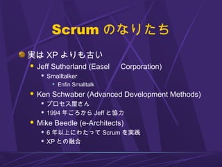 Scrum のなりたち
実は XP よりも古い
 Jeff Sutherland (Easel 　 Corporation)
 Smalltalker
 Enfin Smalltalk
 Ken Schwaber (Advanced Development Methods)
 プロセス屋さん
 1994 年ごろから Jeff と協力
 Mike Beedle (e-Architects)
 6 年以上にわたって Scrum を実践
 XP との融合
 
