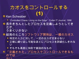 カオスをコントロールする
(1)
Ken Schwaber
 “Controlled Chaos: Living on the Edge”, Cutter IT Journal, 1996
長年きちんとしたプロセスを定義しようとしてき
たが、
うまくいかない
結局のところソフトウェア開発は、一種のカオス
 特定の入力に対して、一定の出力が定まらない
 正確に繰り返し可能なほどにプロセスを詳細化しきれな
い
 そもそも高度に知的で創造的なもの
「定義された」プロセスでコントロールできるも
のでは
 