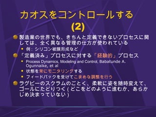 カオスをコントロールする
(2)
製造業の世界でも、きちんと定義できないプロセスに関
しては、全く異なる管理の仕方が使われている
 例 : シリコン被膜形成など
「定義済み」プロセスに対する「経験的」プロセス
 Process Dynamics, Modeling and Control, Babatunde A.
Ogunnaike, et al
 状態を常にモニタリングする
 フィードバックを受けてこまめな調整を行う
ラグビーのスクラムのごとく、柔軟に姿を随時変えて、
ゴールにたどりつく ( どこをどのように進むか、あらか
じめ決まっていない )
 
