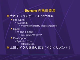 Scrum の構成要素
大きく 3 つのパートに分かれる
 Pre-Sprint
 Sprint 計画
 今回の Sprint の目標、 Backlog を定める
 Sprint
 30 日の全力疾走
 Daily Scrum でチェック
 Post-Sprint
 Sprint レビュー
 改善点洗い出し
上記サイクルを繰り返す ( インクリメント )
 