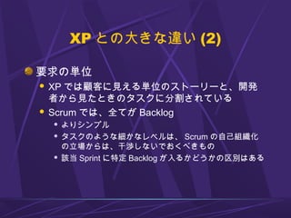 XP との大きな違い (2)
要求の単位
 XP では顧客に見える単位のストーリーと、開発
者から見たときのタスクに分割されている
 Scrum では、全てが Backlog
 よりシンプル
 タスクのような細かなレベルは、 Scrum...