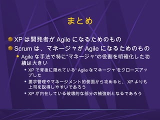 まとめ
XP は開発者が Agile になるためのもの
Scrum は、マネージャが Agile になるためのもの
 Agile な手法で特に“マネージャ“の役割を明確化した功
績は大きい
 XP で背後に隠れている“ Agile なマネー...