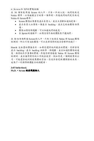 ii | SCRUM 和 XP 的實戰經驗
在 30 個有使用過 Scrum 的人中，只有一半的人說，他們有滿足
Nokia 標準，以及敏捷宣言的第一個準則。然後我問他們是否滿足
Nokia 的 Scrum 標準：
• Scrum 團隊必須要有產品負責人，並且大家都知道他是誰。
• 產品負責人必須有一個產品 backlog，並且已經由團隊估算
過。
• 團隊必須有燃燒圖，可以知道他們的速度。
• 在 Sprint 的過程中，必須沒有外面的團隊來干擾他們。
在 30 位有使用過 Scrum 的人中，只有 3 位滿足 Nokia 對 Scrum 團隊
的測試。所以只有這些團隊，可以在將來得到我合資夥伴的錢了。
Henrik 這本書的價值在於，如果你遵照他所提出的實踐，你將會有
產品 backlog，產品 backlog 的估算，燃燒圖，並且知道你團隊的速
度，與其他許多重要的實踐。然後你將會通過 Nokia 對 Scrum 團隊
的測試，並且值得對你的工作做出投資。假如你是一個剛創業的公
司，可能還會收到創投集團的資金。你或許會是軟體開發的未來，
成為下一代領導軟體產品的創建者。
Jeff Sutherland,
Ph.D.，Scrum 的共同創始人
 