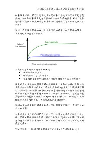 我們如何做發佈計畫和處理固定價格的合約|93
如果事實證明這樣可以更接近正確的結果，那這個時間估算是有價
值的。但如果結果證明是有所差距的，例如像是偏差了 30%，這樣
會比較沒價值。可是如果它跟事實一點關係都沒有，那就完全沒有
用了。
這裡，我根據做估算的人，做估算所用的時間，以及估算的價值，
三者間的關係畫了一張圖。
若是用文字來解說，這就有點冗長：
§ 讓團隊來做估算。
§ 不要讓他們花太多時間。
§ 確定他們了解到時間估算只是粗略的估算，並不是承諾。
通常產品負責人會把團隊放到一個房間中，提供一些點心飲料，並
且告訴他們這個會議的目的，是把產品 backlog 中前 20 個(或多少都
可以)故事作時間估算。他會把所有故事講過一遍，然後再讓團隊開
始工作。產品負責人會待在房間裡，回答大家的問題，有需要時釐
清每個項目的範圍。就像在做 Sprint 規劃會議一樣，"如何展示"這個
欄位是非常有用的方法，可減低產生誤解的風險。
這個會議必須嚴格控制時間長度，否則團隊會試圖花太多時間，在
少數的故事上。
如果產品負責人要他們花更多的時間，他可以之後再安排另一個會
議。團隊必須確保這個會議，對於目前這個 Sprint 的影響，可以讓
產品負責人感到非常明顯的。所以他能理解，他們時間估算的活動
是有代價的。
下面這個例子，說明了時間估算最終的結果 (用故事點數表示)：
 