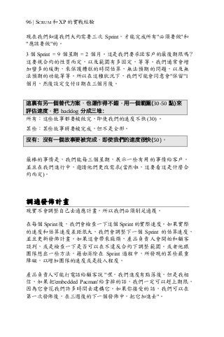 96 | SCRUM 和 XP 的實戰經驗
現在我們知道我們大約需要三次 Sprint，才能完成所有"必須要做"和
"應該要做"的。
3 個 Sprint = 9 個星期 = 2 個月。這是我們要承諾客戶的最後期限嗎？
這要視合約的性質而定，以及範圍有多固定，等等。我們通常會增
加蠻多的緩衝，來保護糟糕的時間估算，無法預期的問題，以及無
法預期的功能等等。所以在這種狀況下，我們可能會同意會"保留"1
個月，然後設定交付日期在三個月後。
這裏有另一個替代方案，也運作得不錯。用一個範圍(30-50 點)來
評估速度。把 backlog 分成三堆：
所有：這些故事都要被做完，即使我們的速度不快 (30) 。
某些：某些故事將要被完成，但不是全部。
沒有：沒有一個故事要被完成，即使我們的速度很快(50)。
最棒的事情是，我們能每三個星期，展示一些有用的事情給客戶。
並且在我們進行中，邀請他們更改需求(當然啦，這要看這是什麼合
約而定)。
調適發佈計畫
現實不會調整自己去適應計畫，所以我們必須削足適履。
在每個 Sprint 後，我們會檢查一下這個 Sprint 的實際速度。如果實際
的速度和估算速度差距很大，我們會調整下一個 Sprint 的估算速度，
並且更新發佈計畫。如果這會帶來麻煩，產品負責人會開始和顧客
談判，或是檢查一下是否可以在不違反合約下調整範圍。或者他跟
團隊想出一些方法，藉由消除在 Sprint 過程中，所發現的某些嚴重
障礙，以增加團隊的速度或是投入程度。
產品負責人可能打電話給顧客說 "嘿，我們進度有點落後，但是我相
信，如果把'embedded Pacman'給拿掉的話，我們一定可以趕上期限，
因為它會花我們許多時間去建構它。如果你接受的話，我們可以在
第一次發佈後，在三週後的下一個發佈中，把它加進去"。
 
