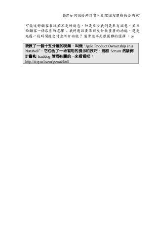 我們如何做發佈計畫和處理固定價格的合約|97
可能這對顧客來說並不是好消息，但是至少我們是很有誠意，並且
給顧客一條容易的選擇 - 我們應該要準時交付最重要的功能，還是
延遲一段時間後交付出所有功能？ 通常這不是很困難的選擇 ：o)
我做了一個十五分鐘的視頻，叫做 “Agile	Product	Ownership	in	a	
Nutshell”。它包含了一堆有用的提示和技巧，是和 Scrum 的發佈
計畫和 backlog 管理有關的。來看看吧！
http://tinyurl.com/ponutshell
 