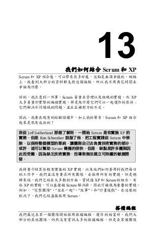 13我們如何結合 Scrum 和 XP
Scrum 和 XP 結合後，可以帶來很多好處，這點是無須爭議的。網路
上，我看到大部分的資料都支持這個論點，所以我不用再花時間去
爭論為什麼。
好的，我注意到一件事。Scrum 著重在管理以及組織的實踐。而 XP
大多著重於實際的編程實踐。那是為什麼它們可以一起運作的很好 -
它們解決不同領域的問題，並且互補對方的不足。
因此，我要在現有的經驗證據中，加上我的聲音：Scrum 和 XP 組合
起來是很有成效的！
我從 Jeff	Sutherland 那裡了解到，一開始 Scrum 是有實施 XP 的
實務。但是 Ken	Schwaber 說服了他，把工程實踐從 Scrum 中移
除，以保持整個模型的單純，讓團隊自己去負責技術實務的部分。
或許，這可以幫助 Scrum 傳播的很快。但是，缺點是許多團隊因
此而受難。因為缺乏技術實務，而導致無法建立可持續的敏捷開
發。
我將要介紹某些較有價值的 XP 實踐，以及他們如何套用到我們每日
的工作中。我們並沒有要求所有團隊，去採用所有的實踐。但是總
歸來說，我們已經在大多數的方面，嘗試過 XP 和 Scrum 的組合。有
些 XP 的實踐，可以直接被 Scrum 解決掉，因此可被視為重疊的實踐。
例如： "完整團隊"、"坐在一起"、"故事"、和"計畫遊戲"。在這樣的
狀況下，我們已經直接採用 Scrum。
搭檔編程
我們最近在某一個團隊開始採用搭檔編程，運作的相當好。我們大
部分的其他團隊，仍然沒有嘗試太多的搭檔編程。但是在某個團隊
 