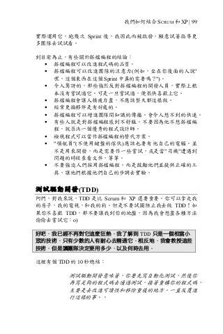 我們如何結合 SCRUM 和 XP | 99
實際運用它，跑幾次 Sprint 後，我因此而被啟發，願意試著指導更
多團隊去試試看。
到目前為止，有些關於搭檔編程的結論：
§ 搭檔編程可以改進程式碼的品質。
§ 搭檔編程可以改進團隊的注意力(例如，坐在你後面的人說"
嘿，這個東西在這個 Sprint 中真的需要嗎？")。
§ 令人驚訝的，那些強烈反對搭檔編程的開發人員，實際上根
本沒有嘗試過它。可是一旦嘗試過，便很快喜歡上它。
§ 搭檔編程會讓人精疲力盡，不應該整天都這樣做。
§ 經常更換夥伴是有好處的。
§ 搭檔編程可以增進團隊間知識的傳播。會令人想不到的快速。
§ 有些人就是對搭檔編程感到不舒服。不要因為他不想搭檔編
程，就否決一個優秀的程式設計師。
§ 檢視程式可以當作搭檔編程的替代方案。
§ "領航員"(不使用鍵盤的傢伙)應該也要有他自己的電腦。並
不是用來開發，而是需要作一些嘗試，或是當"司機"遭遇到
問題的時候查看文件，等等。
§ 不要強迫人們採用搭檔編程。而是鼓勵他們並提供正確的工
具，讓他們根據他們自己的步調去實驗。
測試驅動開發(TDD)
阿們，對我來說，TDD 是比 Scrum 和 XP 還要重要。你可以拿走我
的房子，我的電視，和我的狗。但是不要試圖阻止我去做 TDD！如
果你不喜歡 TDD，那不要讓我到你的地盤，因為我會想盡各種方法
偷偷去嘗試它：o)
好吧，我已經不再對它這麼狂熱。我了解到 TDD 只是一個相當小
眾的技術，只有少數的人有耐心去精通它。相反地，我會教授這些
技術，但是讓團隊決定要用多少，以及何時去用。
這裡有個 TDD 的 10 秒總結：
測試驅動開發意味著，你要先寫自動化測試，然後你
再寫足夠的程式碼去通過測試，接著重構你的程式碼，
主要是去改進可讀性和移除重複的地方。一直反覆進
行這樣的事。。
 