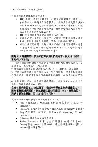 100 | SCRUM 和 XP 的實戰經驗
這裡有些對測試驅動開發的看法。
§ TDD 很難，程式設計師要花一段時間才能掌握它。事實上，
在很多狀況，問題不在於你教多少，指導多少或是展示多少。
唯一有效的方法，是讓一個擅長 TDD 的人，讓他和你一起
搭檔編程。一但知道怎麼做以後，他將會受到很大的影響，
並且不會再去用其他方法工作。
§ TDD 對系統設計有相當深遠且正面的影響。
§ 在新產品中，需要花一段時間，才能讓 TDD 被應用的很有
效率。特別是黑箱整合測試，但是投資報酬率相當好。
§ 確認你投資的時間，足夠到讓大家能很容易撰寫測試。這意
味著要有適當的工具，受過訓練的人，以及提供合適的
utility classes 或是 base classes 等等。
因為 TDD	還蠻難的，我並不打算強迫人們去用它。相反地，我指
導他們以下準則：
1) 確保每個關鍵的功能，都至少有一個端點到端點的驗收測試。可
透過畫面，或是畫面下一層來操作。
2) 確保每個複雜或是關鍵的業務之程式片段，都有進行單元測試。
3) 這會遺留某些程式碼沒有被涵蓋，那沒有關係。但是要知道哪些
沒有被涵蓋，確定這是經過深思熟慮後的取捨，而不是只是被忽略
了。
4) 當你開發到哪裡，就要撰寫測試到哪裡，不要留著之後才做（因
為你之後可能跟你現在一樣忙）。
在沒有要求全面 TDD 的狀況下，看起來仍然有足夠的維護能力。
因為報酬遞減的關係，測試涵蓋度最終只達到 70%。簡單來說，
測試自動化是關鍵，而 TDD 是可有可無。
我們在測試驅動開發過程中，使用了以下工具：
§ jUnit / httpUnit / jWebUnit 我 們 正 考 慮 去 用 TestNG 和
Selenium。
§ HSQLDB 在測試中，被當成一個嵌入式的 in-memory 資料庫。
§ Jetty 在測試中，被當成一個嵌入式的 in-memory 的 web
container。
§ Cobertura 用來做測試涵蓋度度量。
§ Spring framework 用 來 連 接 不 同 型 態 的 測 試 裝 置 (test
fixture)(帶有 mock，不帶 mock，連接外部資料庫，連接 in
memory 資料庫等等)。
 