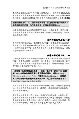 我們如何結合 SCRUM 和 XP | 101
在我們最複雜的產品中(從 TDD 的觀點來看)，我們都有自動化黑箱
驗收測試。這些測試會在記憶體中啟動整個系統，包括資料庫和網
頁伺服器，並且透過它的公開介面去存取這個系統(例如像是 HTTP)。
這樣的運作方式，比之前用的還要容易，因為有很多靈巧的測試工
具或是框架可以用。他們非常有用，不論你是否要做 TDD。
這樣會使開發-建構-測試的循環變得很快。這也可當作一張安全網，
讓開發人員有足夠的信心常常去重構，即使當系統成長後，設計也
能保持乾淨和簡單。
在新的程式碼上做 TDD
對於所有新開發的程式，我們都會做 TDD。即使這意味著最初的專
案建置，需要花費較長的時間(因為我們需要更多工具，以及和支援
一些測試的裝置等等)。這是有點不容易，但是它的好處很大，因此
沒有任何理由不去用它。
在舊的程式碼上做 TDD
TDD 是有點難的，但是試圖在一開始沒有用 TDD 的程式碼上要去做
TDD，那是更加困難…為什麼？ 嗯，事實上，關於這個主題，我可
以寫出一堆文章，所以我想我先到這裡為止。我將保留到我下一本
書"TDD 的實戰經驗"中再談。：o)
一直都抽不出時間寫這些東西 … 但是，從來都不缺乏 TDD 的書
籍！有一本很棒的書是有關於處理遺留代碼的，叫做 Working	
Effectively	with	Legacy	Code，作者是 Michael	Feathers，非常經
典。我也寫過一些有關於技術債的文章，可以參考我的部落格。
http://blog.crisp.se/tag/technical-debt
我們花相當多的時間，試圖對一個較複雜的系統，自動化其整合測
試。它的程式碼已經存在很長一段時間，並且處於嚴重混亂狀態，
完全沒有測試程式。
每次系統的發佈前，我們會有一個專門的測試人員，去執行大量、
複雜的回歸測試和效能測試。回歸測試大多數是手動進行，因此嚴
重地減緩開發和發佈的週期。我們的目標是去自動化這些測試，但
是，在幾個月的痛不欲生後，我們還是無法能有更多進展。
 