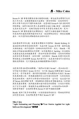 序 - Mike Cohn
Scrum 和 XP 都要求團隊在每次循環結束後，都完成某些實際可交付
的工作片段。這個循環被設計成要短，要有時間框。在短時間內，
將火力集中去交付可運作的程式碼，這意味著 Scrum 和 XP 沒有時間
研究理論。他們不致力於用工具去繪製完美的 UML 模型，或是撰寫
完美的需求文件，或編寫能應付所有未來變化的程式碼。反而，
Scrum 和 XP 團隊著重於把事情做完，他們可以接受過程中有犯錯，
但是他們知道找到錯誤最好的方法，就是實際去做它，開始去建構
產品，而不是停留在理論階段的分析和設計。
這本書與眾不同之處，就著重在實踐而不是理論。Henrik Kniberg 知
道這些對初學者來說特別有用。他並不對 Scrum 是什麼，提供長篇
大論的描述，他只是提供一些網站給我們參考。反之，Henrik 一開
始就立即描述他的團隊如何管理，如何處理產品 backlog。從這裡他
又接著述說成功的敏捷專案，其他所有要素和實踐。沒有任何理論，
沒有任何參考的東西，沒有註腳，沒有廢話。Henrik 的書不是從哲
學的角度上來做解釋 Scrum 為什麼可行，或是為什麼你可以嘗試這
樣做或那樣做。它只是描述成功的敏捷團隊如何運作。
這是為什麼這本書的副標題 - "我們如何進行 Scrum" - 是如此洽當。
它可能不是你執行 Scrum 的方式，它只是 Henrik 的團隊進行 Scrum
的方式。你可能會問，為什麼你應該關心其他團隊如何進行 Scrum。
你是應該關心的，因為藉由聽到別人如何進行的故事，尤其是做的
很成功的案例，我們可以學習如何做的更好。這不是，也永遠不會
是"Scrum 最佳實踐"清單，因為團隊和專案的背景勝過其他一切考量。
與其是最佳實踐，我們應該要知道什麼是好的實踐，以及在什麼狀
況下它可以適用。讀過夠多成功團隊的故事，以及他們如何做事，
你將會準備好，去面對你實施 Scrum 和 XP 所面臨的困難。
Henrik 提供了很多好的實踐，以及對應使用的狀況。幫助我們學習
如何更有效地，在我們的專案中執行 Scrum 和 XP。
Mike Cohn
"Agile Estimating and Planning"和"User Stories Applied for Agile
Software Development"的作者
 