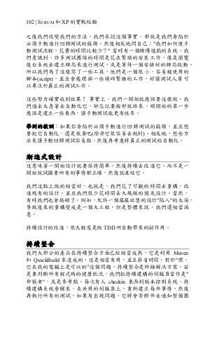102 | SCRUM 和 XP 的實戰經驗
之後我們改變我們的方法。我們承認這個事實，那就是我們身陷於
必須手動進行回歸測試的麻煩。然後相反地問自己："我們如何使手
動測試流程，花費的時間比較少？" 當時有一個賭博遊戲的系統，我
們意識到，許多測試團隊的時間是花在繁瑣的安裝工作，像是瀏覽
後台系統去建立牌局來進行測試，或是等待一個安排好的牌局啟動。
所以我們為了這樣寫了一些工具，他們是一個很小，容易被使用的
腳本(script)，並且會處理掉一些瑣碎繁雜的工作，好讓測試人員可
以專注於真正的測試工作。
這些努力確實收到效果！ 事實上，我們一開始就應該要這樣做。我
們過去太急著去自動化它，卻忘記要按部就班來。剛開始的第一步
應該是建立一些東西，讓手動測試能更有效率。
學到的教訓：如果你身陷於必須手動進行回歸測試的麻煩，並且想
要把它自動化，還是放棄吧(除非它很容易去做到)。相反地，想些方
法來讓手動回歸測試容易點，然後再考慮將真正的測試給自動化。
漸進式設計
這意味著一開始設計就要保持簡單，然後持續去改進它。而不是一
開始就試圖要所有的事情都正確，然後就凍結它。
我們這點上做的相當好，也就是，我們花了可觀的時間去重構，改
進現有的設計。並且我們很少花時間去大規模的預先設計。當然，
有時我們也會搞砸了。例如，允許一個搖搖欲墜的設計"陷入"的太深，
導致後來的重構變成是一個大工程。但是整體來說，我們還相當滿
意。
持續設計的改進，很大程度是做 TDD 所自動帶來的副作用。
持續整合
我們大部分的產品在持續整合方面已經相當成熟，它是利用 Maven
和 QuickBuild 來達成的。這是相當有用，並且節省時間。對於"嘿，
它在我的電腦上是可以的"這個問題，持續整合是終極解決方案。若
是要判斷所有程式碼的健康狀況，我們把持續建構的伺服器當作是"
仲裁者"，或是參考點。每次有人 checkin 東西到版本控制系統，持
續建構系統會醒來，在共用的伺服器上，重新建立每件事情，然後
再執行所有的測試。如果有出現問題，它將會寄郵件去通知整個團
 