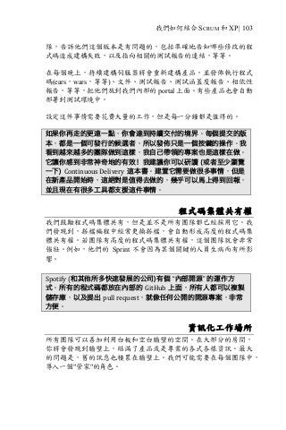 我們如何結合 SCRUM 和 XP | 103
隊，告訴他們這個版本是有問題的，包括準確地告知哪些修改的程
式碼造成建構失敗，以及指向相關的測試報告的連結，等等。
在每個晚上，持續建構伺服器將會重新建構產品，並發佈執行程式
碼(ears，wars，等等)、文件、測試報告、測試涵蓋度報告、相依性
報告，等等，把他們放到我們內部的 portal 上面。有些產品也會自動
部署到測試環境中。
設定這件事情需要花費大量的工作，但是每一分鐘都是值得的。
如果你再走的更遠一點，你會達到持續交付的境界。每個提交的版
本，都是一個可發行的候選者，所以發佈只是一個按鍵的操作。我
看到越來越多的團隊做到這樣，我自己帶領的專案也是這樣在做。
它讓你感到非常神奇地的有效！我建議你可以研讀 (或者至少瀏覽
一下) Continuous	Delivery 這本書。建置它需要做很多事情，但是
在新產品開始時，這絕對是值得去做的，幾乎可以馬上得到回報，
並且現在有很多工具都支援這件事情。
程式碼集體共有權
我們鼓勵程式碼集體共有，但是並不是所有團隊都已經採用它。我
們發現到，搭檔編程中經常更換搭檔，會自動形成高度的程式碼集
體共有權。若團隊有高度的程式碼集體共有權，這個團隊就會非常
強壯。例如，他們的 Sprint 不會因為某個關鍵的人員生病而有所影
響。
Spotify	(和其他所多快速發展的公司)有個 “內部開源” 的運作方
式。所有的程式碼都放在內部的 GitHub 上面，所有人都可以複製
儲存庫，以及提出 pull	request，就像任何公開的開源專案，非常
方便。
資訊化工作場所
所有團隊可以善加利用白板和空白牆壁的空間。在大部分的房間，
你將會發現到牆壁上，貼滿了產品或是專案的各式各樣資訊。最大
的問題是，舊的訊息也積累在牆壁上。我們可能需要在每個團隊中，
導入一個"管家"的角色。
 