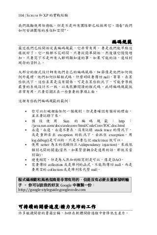 104 | SCRUM 和 XP 的實戰經驗
我們鼓勵使用任務版，但是不是所有團隊都已經採用它。請看"我們
如何安排團隊的座位和空間"。
編碼規範
最近我們已經開始定義編碼規範，它非常有用。要是我們能早點這
樣就好了。它一點都不花時間，只要從簡單開始，然後讓它慢慢增
加。只要寫下不是所有人都明顯知道的事，如果可能的話，連結到
現存的資料上。
大部分的程式設計師有他們自己的編碼風格。細節像是他們如何做
例外處理，他們如何註解程式碼，什麼時候要傳回 null，等等。在某
些狀況下，這些差異是沒有關係。可是在某些狀況下，可能會導致
嚴重的系統設計不一致，以及很難閱讀的程式碼。此時編碼規範就
非常有用，只要你關注在一些重要的事項上面。
這裡有些我們編碼規範的範例：
§ 你可以打破裡面任何一個規則，但是要確認有個好的理由，
並且要記錄下來。
§ 預 設 使 用 Sun 的 編 碼 規 範 ： http ：
//java.sun.com/docs/codeconv/html/CodeConvTOC.doc.html
§ 永遠，永遠，永遠不要在，沒有記錄 stack trace 的情況下，
或是重新丟出 exception 的狀況下，去抓住 exception。用
log.debug()是可以的，只是不要忘記 stack trace 就可以。
§ 使用 setter 為主的依賴性注入(dependency injection)，來減低
類別之間的關連(當然，如果緊密耦合是適用的話，那就另當
別論)。
§ 避免縮寫。但是為人熟知的縮寫則是可以，像是 DAO。
§ 需要傳回 collection 或是陣列的函式，不能夠傳回 null。而是
要用空的 collection 或是陣列來代替 null。
程式碼規範和風格指南是非常有用的。但是沒有必要去重新發明輪
子 – 你可以從我的好友 Google 中複製一份：
http://google-styleguide.googlecode.com	
可持續的開發速度/精力充沛的工作
許多敏捷開發的書籍宣稱，加班在軟體開發過程中會降低生產力。
 