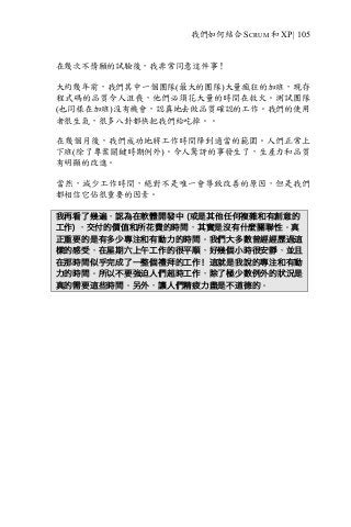 我們如何結合 SCRUM 和 XP | 105
在幾次不情願的試驗後，我非常同意這件事！
大約幾年前，我們其中一個團隊(最大的團隊)大量瘋狂的加班，現存
程式碼的品質令人沮喪，他們必須花大量的時間在救火。測試團隊
(也同樣在加班)沒有機會，認真地去做品質確認的工作。我們的使用
者很生氣，很多八卦都快把我們給吃掉。。
在幾個月後，我們成功地將工作時間降到適當的範圍。人們正常上
下班(除了專案關鍵時期例外)。令人驚訝的事發生了，生產力和品質
有明顯的改進。
當然，減少工作時間，絕對不是唯一會導致改善的原因，但是我們
都相信它佔很重要的因素。
我再看了幾遍，認為在軟體開發中 (或是其他任何複雜和有創意的
工作) ，交付的價值和所花費的時間，其實是沒有什麼關聯性。真
正重要的是有多少專注和有動力的時間。我們大多數曾經經歷過這
樣的感受，在星期六上午工作的很平順，好幾個小時很安靜，並且
在那時間似乎完成了一整個禮拜的工作！這就是我說的專注和有動
力的時間。所以不要強迫人們超時工作，除了極少數例外的狀況是
真的需要這些時間。另外，讓人們精疲力盡是不道德的。
 