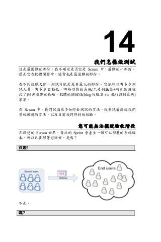 14我們怎樣做測試
這是最困難的部份。我不確定是否它是 Scrum 中，最難的一部份。
還是它在軟體開發中，通常也是最困難的部份。
在不同組織之間，測試可能是差異最大的部份。它依賴你有多少測
試人員，有多少自動化，哪些型態的系統(只是伺服器+網頁應用程
式？)發佈週期的長短，軟體的關鍵性(blog 伺服器 v.s 飛行控制系統)
等等。
在 Scrum 中，我們試過很多如何去測試的方法。我會試著描述我們
曾經做過的方法，以及目前我們得到的經驗。
您可能無法擺脫驗收階段
在理想的 Scrum 世界，每次的 Sprint 會產生一個可以部署的系統版
本。所以只要部署它就好，是嗎？
沒錯！
不是。
嘿？
 