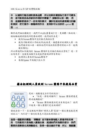 108 | SCRUM 和 XP 的實戰經驗
中，以達到行動迅速和提高品質。所以如果你還認為它是不可避免
的，這可能是因為你被你的現狀所蒙蔽了 (就像我以前一樣)。然
而，這個章節提供了一些有用的樣式，讓你知道如何處理獨立的驗
收測試，把它當作一個臨時的作法，直到你可以合併的 sprint 裡
面。:o)
雖然我們無法擺脫它，我們可以(並)盡量減少它。更具體一點的說，
縮短驗收測試階段所需要的時間。我們的作法是：
§ 提高 Scrum 團隊所交付程式碼的品質
§ 提高手動測試工作的效率(也就是，挑選最好的測試人員，給
他們最好的工具。確保他們所說的很浪費時間的工作，能夠
被自動化)
所以那我們如何提高從 Scrum 團隊所交付程式碼的品質呢？ 嗯，方
法有很多。這裡有兩個方法是我們發現非常有用的：
§ 把測試人員放到 Scrum 團隊中
§ 每個 Sprint 中做較少的工作
藉由把測試人員放到 Scrum 團隊中來提高品質
是的，我聽過完全不同的說法：
• "但是，那很明顯啊！ Scrum 團隊理應是
跨功能職務的"
• "Scrum 團隊裡應該是沒有角色的！ 我們
不能有一個人僅僅只是在做測試"
讓我澄清一下，在這裡我所謂的"測試人員"是指"一個主要技能是測
試的人"，而不是"一個它的角色只是在做測試的人"。
這是一個重要的觀點。“跨職能” 並不意味著每個人要會所有的東
西。它的意思只是每個人願意去做，超過他們所負責的部分。我們
需要的是專業化與跨職能化，取得一個合適的平衡。所以，整個團
 