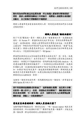 我們怎樣做測試 | 109
隊共同為他們的產品的品質負責，所以每個人都被要求要做測試。
然而，測試人員需要指導這工作的進行，和開發人員配對去做測試
自動化，自己則執行更複雜的手動測試。
開發人員通常是相當差勁的測試人員，特別是在測試他們自己的程
式碼的時候。
測試人員就是"驗收的傢伙"
除了"只是"團隊的一員外，測試人員有一個重要的工作，他是驗收的
傢伙。在 Scrum 中，要直到他說完成才算完成，否則沒有事情能算"
完成"。我曾經發現，開發人員常常說某件事情已經完成，但是實際
上還沒有。即使你有非常清楚"完成"的定義(你應該如此，請看"'完成
'的定義")，開發人員還是經常忘記。我們這些程式設計師常是沒有
耐心的人，只想要很快的進到下一個 Sprint。。
那我們的測試先生如何知道某些事情已經做完呢？ 嗯，首先，他應
該(很驚訝吧)測試它！ 在許多狀況下，那些開發人員認為已經做完
的項目，結果是不可能被測試的。因為那些東西還沒被 check-in，或
是還沒被部署到測試伺服器中。一但測試先生開始測試時，他應該
和開發人員，從頭到尾確認過那份"做完"的清單(如果你有的話)。例
如，如果在"做完"的定義中，描述應該有個發佈說明，那測試先生要
檢查是不是有個發佈說明。如果這個功能有某種更為正式的規格，
那測試先生也要檢查，等等。
這裡有一個很好的副作用，因為團隊現在有一個傢伙，非常適合安
排做 Sprint 展示的工作。
我不再是簽核這種模式的粉絲了。這將會產生瓶頸，並且將太多責
任放到一個人的手上。但是，我認為在某些環境下，簽核還是有用
的(在某些時間，它一定有用)。此外，如果有任何人必須要對品質
簽核的話，那個人一定是真實客戶。
當沒有東西要測試時，測試人員要做什麼？
這個問題常常被提出來。測試先生說： "嗨，Scrum master 現在沒有
東西要測試，所以我要做什麼？" 團隊可能需要一個禮拜，才能完成
第一個故事。那這時候測試人員應該做什麼？
 