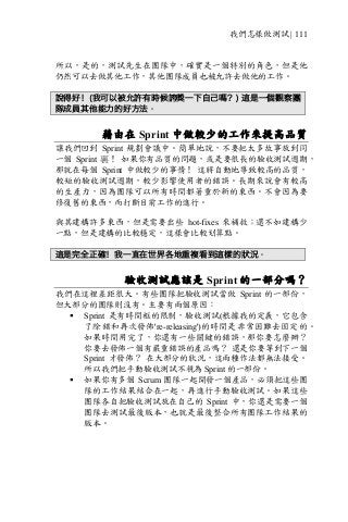 我們怎樣做測試 | 111
所以，是的，測試先生在團隊中，確實是一個特別的角色，但是他
仍然可以去做其他工作，其他團隊成員也被允許去做他的工作。
說得好！(我可以被允許有時候誇獎一下自己嗎？) 這是一個觀察團
隊成員其他能力的好方法。
藉由在 Sprint 中做較少的工作來提高品質
讓我們回到 Sprint 規劃會議中。簡單地說，不要把太多故事放到同
一個 Sprint 裏！ 如果你有品質的問題，或是要很長的驗收測試週期，
那就在每個 Sprint 中做較少的事情！ 這將自動地導致較高的品質，
較短的驗收測試週期，較少影響使用者的錯誤。長期來說會有較高
的生產力，因為團隊可以所有時間都著重於新的東西。不會因為要
修復舊的東西，而打斷目前工作的進行。
與其建構許多東西，但是需要出些 hot-fixes 來補救；還不如建構少
一點，但是建構的比較穩定，這樣會比較划算點。
這是完全正確！我一直在世界各地重複看到這樣的狀況。
驗收測試應該是 Sprint 的一部分嗎？
我們在這裡差距很大。有些團隊把驗收測試當做 Sprint 的一部份，
但大部分的團隊則沒有。主要有兩個原因：
§ Sprint 是有時間框的限制，驗收測試(根據我的定義，它包含
了除錯和再次發佈're-releasing')的時間是非常困難去固定的。
如果時間用完了，你還有一些關鍵的錯誤，那你要怎麼辦？
你要去發佈一個有嚴重錯誤的產品嗎？ 還是你要等到下一個
Sprint 才發佈？ 在大部分的狀況，這兩種作法都無法接受。
所以我們把手動驗收測試不視為 Sprint 的一部份。
§ 如果你有多個 Scrum 團隊一起開發一個產品，必須把這些團
隊的工作結果結合在一起，再進行手動驗收測試。如果這些
團隊各自把驗收測試放在自己的 Sprint 中，你還是需要一個
團隊去測試最後版本，也就是最後整合所有團隊工作結果的
版本。
 