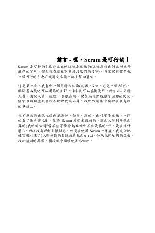 前言 - 嘿，Scrum 是可行的！
Scrum 是可行的！至少在我們這裡是這樣的(這裡是指我們在斯德哥
爾摩的客戶，但是我在這裡不會提到他們的名字)。希望它對你們也
一樣可行的！也許這篇文章能一路上幫助著你。
這是第一次，我看到一個開發方法論(抱歉，Ken，它是一個框架)，
離開書本後仍可以運作的很好，拿來就可以直接使用。所有人- 開發
人員，測試人員，經理 - 都很高興，它幫助我們脫離了困難的狀況，
儘管市場動盪嚴重和不斷地裁減人員，我們仍能集中精神在要處理
的事情上。
我不應該說我為此感到很驚訝，但是，是的，我確實是這樣。一開
始看了幾本書之後，覺得 Scrum 看起來挺好的，但是太好到不像是
真的(我們都知道"當某些事情看起來好到不像是真的…"，是在說什
麼 )，所以我有理由去懷疑它。但是在使用 Scrum 一年後，我充分地
被它吸引注了(大部分我的團隊成員也是如此)。如果沒有足夠的理由，
我之後新的專案，預設都會繼續使用 Scrum。
 